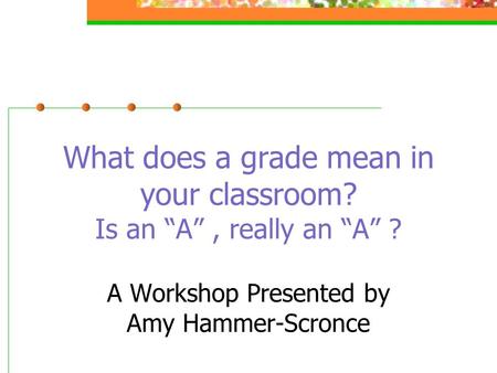 What does a grade mean in your classroom? Is an “A”, really an “A” ? A Workshop Presented by Amy Hammer-Scronce.