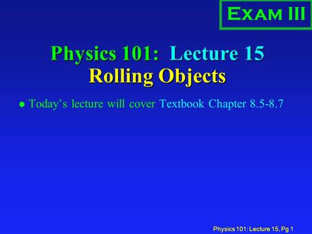 Physics 101: Lecture 15, Pg 1 Physics 101: Lecture 15 Rolling Objects l Today’s lecture will cover Textbook Chapter 8.5-8.7 Exam III.