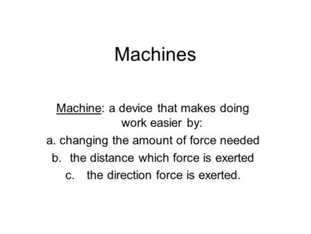 Machines Machine: a device that makes doing work easier by: a. changing the amount of force needed b.the distance which force is exerted c. the direction.