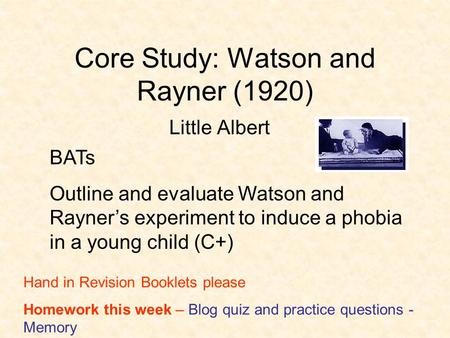 Core Study: Watson and Rayner (1920) Little Albert BATs Outline and evaluate Watson and Rayner’s experiment to induce a phobia in a young child (C+) Hand.