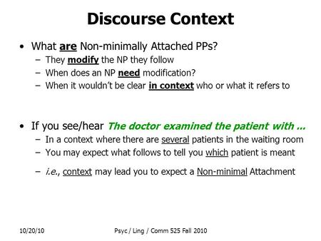 10/20/10Psyc / Ling / Comm 525 Fall 2010 Discourse Context What are Non-minimally Attached PPs? –They modify the NP they follow –When does an NP need modification?