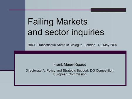 Failing Markets and sector inquiries BIICL Transatlantic Antitrust Dialogue, London, 1-2 May 2007 Frank Maier-Rigaud Directorate A, Policy and Strategic.