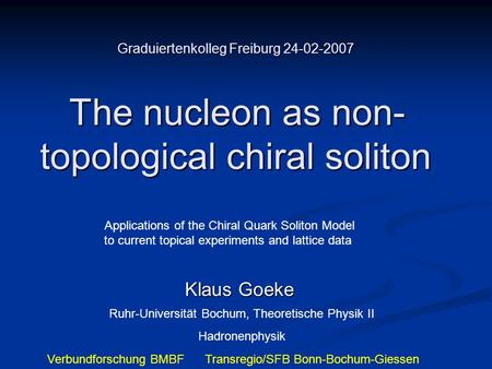 Graduiertenkolleg Freiburg 24-02-2007 The nucleon as non- topological chiral soliton Klaus Goeke Ruhr-Universität Bochum, Theoretische Physik II Hadronenphysik.