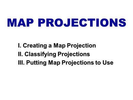 MAP PROJECTIONS I. Creating a Map Projection II. Classifying Projections III. Putting Map Projections to Use.