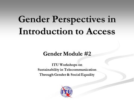 Gender Perspectives in Introduction to Access Gender Module #2 ITU Workshops on Sustainability in Telecommunication Through Gender & Social Equality.