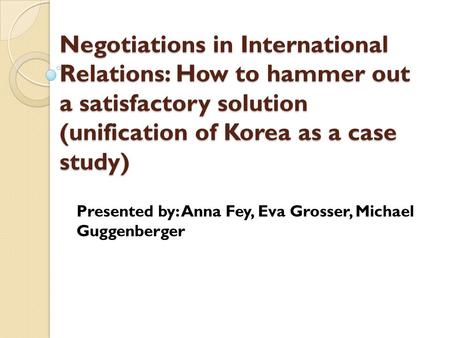 Negotiations in International Relations: How to hammer out a satisfactory solution (unification of Korea as a case study) Presented by: Anna Fey, Eva Grosser,