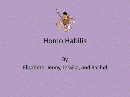 Homo Habilis By Elizabeth, Jenny, Jessica, and Rachel.