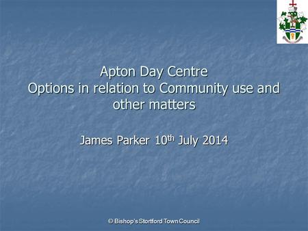 Apton Day Centre Options in relation to Community use and other matters James Parker 10 th July 2014 © Bishop’s Stortford Town Council.