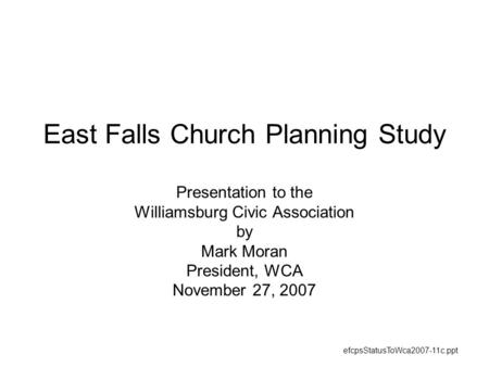 East Falls Church Planning Study Presentation to the Williamsburg Civic Association by Mark Moran President, WCA November 27, 2007 efcpsStatusToWca2007-11c.ppt.