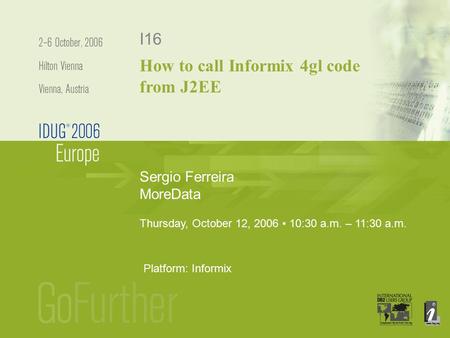 Sergio Ferreira MoreData I16 Thursday, October 12, 2006 10:30 a.m. – 11:30 a.m. Platform: Informix How to call Informix 4gl code from J2EE.