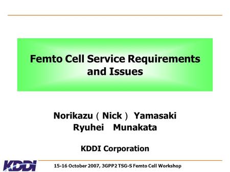15-16 October 2007, 3GPP2 TSG-S Femto Cell Workshop Femto Cell Service Requirements and Issues Norikazu （ Nick ） Yamasaki Ryuhei Munakata KDDI Corporation.