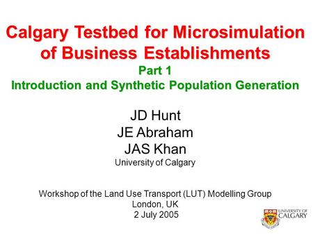 1 JD Hunt JE Abraham JAS Khan University of Calgary Workshop of the Land Use Transport (LUT) Modelling Group London, UK 2 July 2005 Calgary Testbed for.