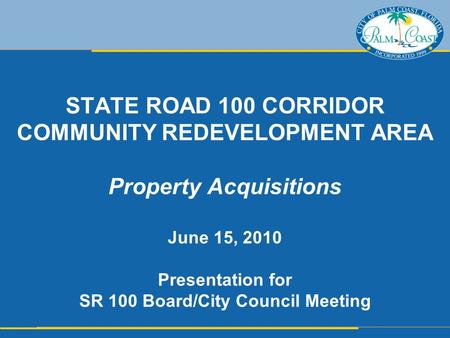 STATE ROAD 100 CORRIDOR COMMUNITY REDEVELOPMENT AREA Property Acquisitions June 15, 2010 Presentation for SR 100 Board/City Council Meeting.