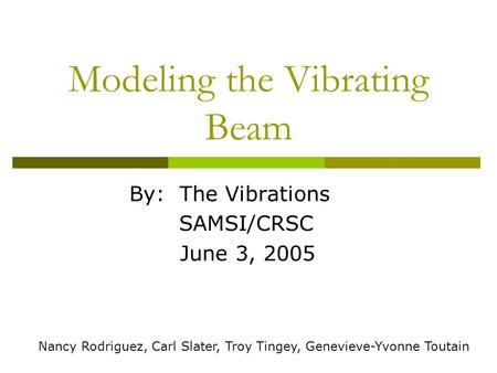 Modeling the Vibrating Beam By: The Vibrations SAMSI/CRSC June 3, 2005 Nancy Rodriguez, Carl Slater, Troy Tingey, Genevieve-Yvonne Toutain.