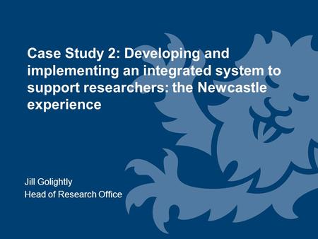 Jill Golightly Head of Research Office Case Study 2: Developing and implementing an integrated system to support researchers: the Newcastle experience.