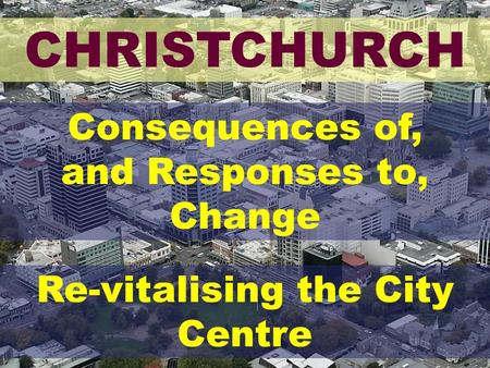CHRISTCHURCH Consequences of, and Responses to, Change Re-vitalising the City Centre.