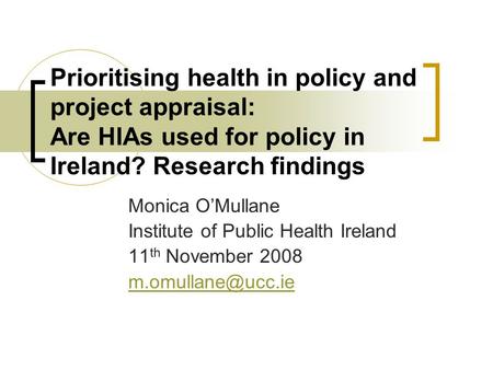 Prioritising health in policy and project appraisal: Are HIAs used for policy in Ireland? Research findings Monica O’Mullane Institute of Public Health.