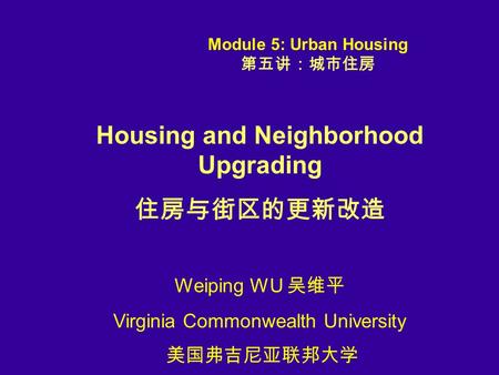 Housing and Neighborhood Upgrading 住房与街区的更新改造 Weiping WU 吴维平 Virginia Commonwealth University 美国弗吉尼亚联邦大学 Module 5: Urban Housing 第五讲：城市住房.