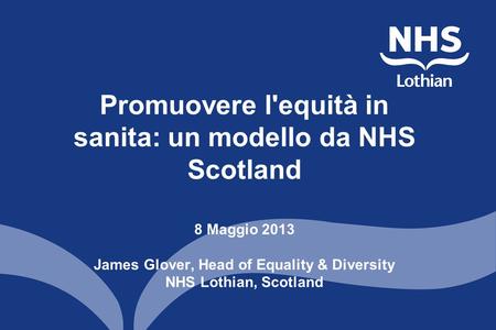 Promuovere l'equità in sanita: un modello da NHS Scotland 8 Maggio 2013 James Glover, Head of Equality & Diversity NHS Lothian, Scotland.