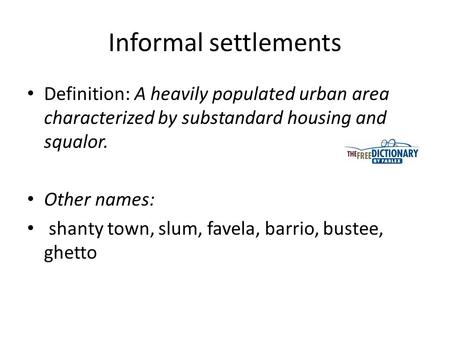 Informal settlements Definition: A heavily populated urban area characterized by substandard housing and squalor. Other names:  shanty town, slum, favela, barrio,