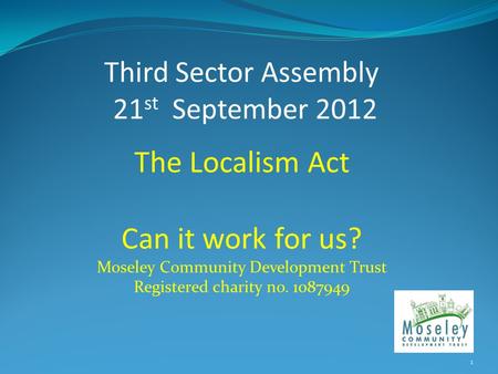 Third Sector Assembly 21 st September 2012 The Localism Act Can it work for us? Moseley Community Development Trust Registered charity no. 1087949 1.
