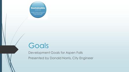 Goals Development Goals for Aspen Falls Presented by Donald Norris, City Engineer.