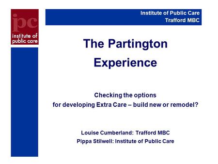 The Partington Experience Checking the options for developing Extra Care – build new or remodel? Louise Cumberland: Trafford MBC Pippa Stilwell: Institute.