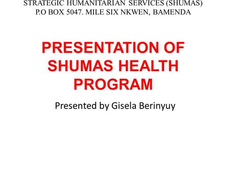 STRATEGIC HUMANITARIAN SERVICES (SHUMAS) P.O BOX 5047. MILE SIX NKWEN, BAMENDA PRESENTATION OF SHUMAS HEALTH PROGRAM Presented by Gisela Berinyuy.