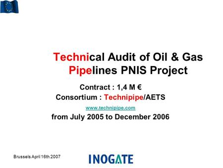 Brussels April 16th 2007 Technical Audit of Oil & Gas Pipelines PNIS Project Contract : 1,4 M € Consortium : Technipipe/AETS www.technipipe.com from July.