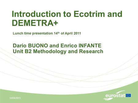 Introduction to Ecotrim and DEMETRA+ 14/04/2011 Lunch time presentation 14 th of April 2011 Dario BUONO and Enrico INFANTE Unit B2 Methodology and Research.
