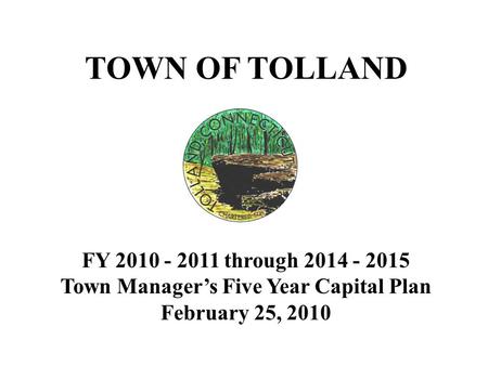 TOWN OF TOLLAND FY 2010 - 2011 through 2014 - 2015 Town Manager’s Five Year Capital Plan February 25, 2010.