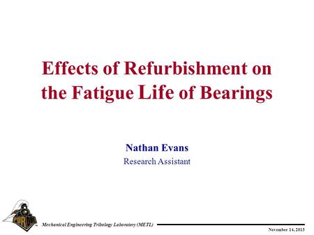 November 14, 2013 Mechanical Engineering Tribology Laboratory (METL) Nathan Evans Research Assistant Effects of Refurbishment on the Fatigue Life of Bearings.
