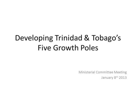 Developing Trinidad & Tobago’s Five Growth Poles Ministerial Committee Meeting January 8 th 2013.
