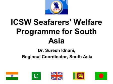 ICSW Seafarers’ Welfare Programme for South Asia Dr. Suresh Idnani, Regional Coordinator, South Asia.