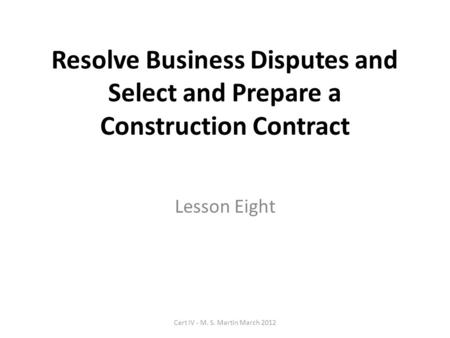 Resolve Business Disputes and Select and Prepare a Construction Contract Lesson Eight Cert IV - M. S. Martin March 2012.