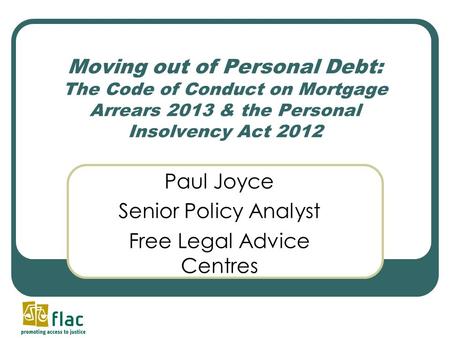 Moving out of Personal Debt: The Code of Conduct on Mortgage Arrears 2013 & the Personal Insolvency Act 2012 Paul Joyce Senior Policy Analyst Free Legal.