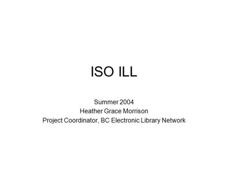 ISO ILL Summer 2004 Heather Grace Morrison Project Coordinator, BC Electronic Library Network.