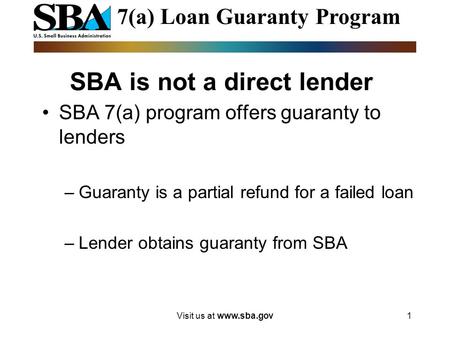 Visit us at www.sba.gov1 SBA is not a direct lender SBA 7(a) program offers guaranty to lenders –Guaranty is a partial refund for a failed loan –Lender.