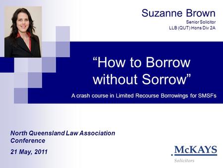 “How to Borrow without Sorrow” Suzanne Brown Senior Solicitor LLB (QUT) Hons Div 2A A crash course in Limited Recourse Borrowings for SMSFs North Queensland.