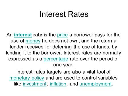 Interest Rates An interest rate is the price a borrower pays for the use of money he does not own, and the return a lender receives for deferring the use.