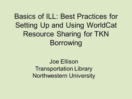 Basics of ILL: Best Practices for Setting Up and Using WorldCat Resource Sharing for TKN Borrowing Joe Ellison Transportation Library Northwestern University.