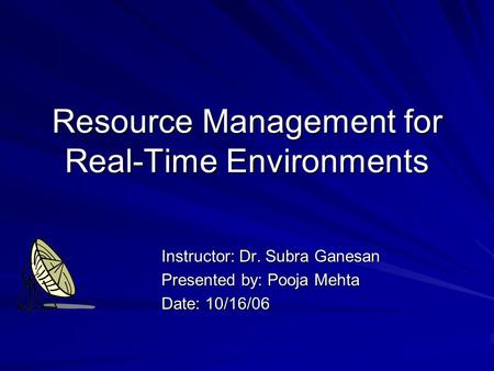 Resource Management for Real-Time Environments Instructor: Dr. Subra Ganesan Presented by: Pooja Mehta Date: 10/16/06.