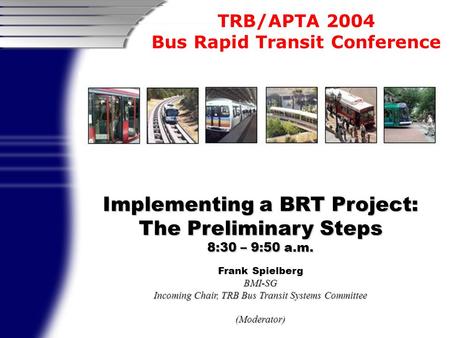 TRB/APTA 2004 Bus Rapid Transit Conference Implementing a BRT Project: The Preliminary Steps 8:30 – 9:50 a.m. Frank SpielbergBMI-SG Incoming Chair, TRB.