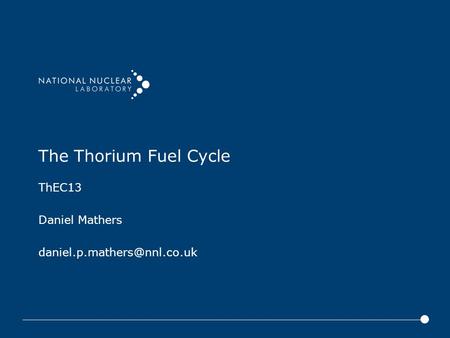 ThEC13 Daniel Mathers daniel.p.mathers@nnl.co.uk The Thorium Fuel Cycle ThEC13 Daniel Mathers daniel.p.mathers@nnl.co.uk.