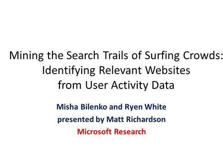 Mining the Search Trails of Surfing Crowds: Identifying Relevant Websites from User Activity Data Misha Bilenko and Ryen White presented by Matt Richardson.