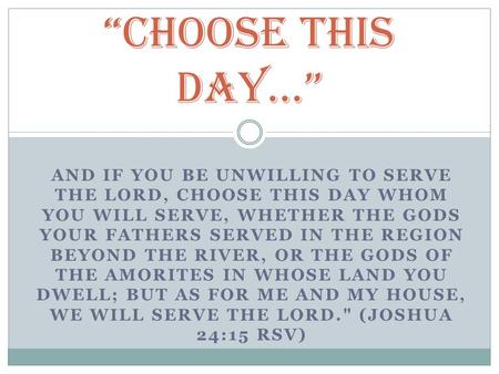 AND IF YOU BE UNWILLING TO SERVE THE LORD, CHOOSE THIS DAY WHOM YOU WILL SERVE, WHETHER THE GODS YOUR FATHERS SERVED IN THE REGION BEYOND THE RIVER, OR.