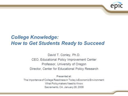 College Knowledge: How to Get Students Ready to Succeed David T. Conley, Ph.D. CEO, Educational Policy Improvement Center Professor, University of Oregon.