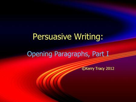 Persuasive Writing: Opening Paragraphs, Part I ©Kerry Tracy 2012 Opening Paragraphs, Part I ©Kerry Tracy 2012.