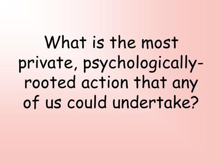 What is the most private, psychologically- rooted action that any of us could undertake?