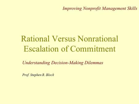 Rational Versus Nonrational Escalation of Commitment Understanding Decision-Making Dilemmas Prof. Stephen R. Block Improving Nonprofit Management Skills.